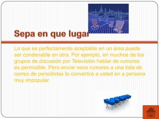 Lo que es perfectamente aceptable en un área puede
ser condenable en otra. Por ejemplo, en muchos de los
grupos de discusión por Televisión hablar de rumores
es permisible. Pero enviar esos rumores a una lista de
correo de periodistas lo convertirá a usted en a persona
muy impopular.
 