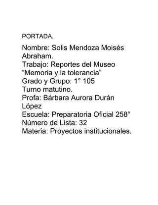 PORTADA.

Nombre: Solis Mendoza Moisés
Abraham.
Trabajo: Reportes del Museo
“Memoria y la tolerancia”
Grado y Grupo: 1° 105
Turno matutino.
Profa: Bárbara Aurora Durán
López
Escuela: Preparatoria Oficial 258°
Número de Lista: 32
Materia: Proyectos institucionales.

 