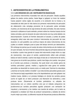 1. ANTECEDENTES DE LA PROBLEMÁTICA
1.1.1 LOS ORIGENES DE LOS INSTRUMENTOS MUSICALES
Los primeros instrumentos musicales han sido de percusión. Desde aquellos
golpes de piedra contra piedra, hasta llegar a golpear un trozo de madera
hueca pasaron varios siglos de acuerdo a la evolución de la música y la
necesidad de ésta para la vida diaria.Los primeros instrumentos de percusión
de elaboración más compleja provienen de la percusión sobre animales
muertos y la resonancia de la caja torácica de estos animales. De esta manera
comenzó a utilizarse el cuero estirado, primero sobre los mismos huesos de los
restos animales, pero la duración de este instrumento era muy corta debido a la
descomposición. Cuando el hombre descubrió el secado y curtido de pieles
enseguida utilizó este arte para construir instrumentos de percusión de mas
duración, lo cuál posibilito una contínua mejora de estos instrumentos de los
cuales no existen vestigios pues el paso del tiempo terminó por deshacerlos.
Sin embargo se piensa que el cuerpo de estos instrumentos era de madera con
el cuero tensado. Así fue el hombre descubriendo algunos principios básicos de
la acústica: cuanto mas grande el cuerpo del instrumento (mejor dicho su caja
de resonancia), mas grave el sonido; posteriormente utilizó este principio
básico en todo lo demás: cuanto mas largo el tubo de un instrumento de viento,
mas grave es el sonido que produce; cuanto mas larga una cuerda, mas grave
es el sonido que produce y viceversa. Así pudo tener una amplia gama de
sonidos percutidos: graves, medios y agudos.Con esta gama de sonidos
percutidos se desarrolló la música como un medio para "dominar la naturaleza
y dominar al mundo visible e invisible". Los instrumentos percutidos graves (con
una frecuencia baja) espantaban mas a los depredadores que solo golpear una
madera hueca, debido a un proceso biológico en donde los sonidos graves
(como el rugido de un león) producen una liberación de adrenalina y esto
produce

temor.

Obviamente

el

hombre

prehistórico

no

utilizaba

los

instrumentos con un criterio científico sino por el método antiquísimo de
prueba-error.Los sonidos percutidos agudos producen una sensación de
inquietud y nerviosismo y los medios una mezcla de ambos, por lo tanto se
empezaron a emplear con fines de producir sensaciones y estados de ánimo
mucho mejor que antes. La diferente mezcla de frecuencias producía diferentes

 