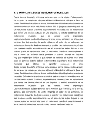 1.1.2 IMPORTANCIA DE LOS INSTRUMENTOS MUSICALES
Desde tiempos de antaño, el hombre se ha asociado con la música. Es la expresión
del corazón. La historia nos dice que el hombre Neanderthal utilizaba la flauta de
hueso. También existe evidencia de que podrían haber sido utilizados instrumentos de
percusión Definición de un instrumento musical: todo lo que produce sonido puede ser
un instrumento musical. El término es generalmente reservado para los instrumentos
que tienen una función particular en una orquesta. El estudio académico de los
instrumentos

musicales

que

se

conoce

como

organología.

Los instrumentos se pueden identificar por la forma en que se tocan y por el tono que
generan. Los instrumentos de viento, utilizando el poder de los pulmones, los
instrumentos de cuerda, donde es necesario el rasgido, y los instrumentos electrónicos
que producen sonido automáticamente por el tacto de las teclas. Incluso la voz
humana puede ser denominada como un instrumento cuando el cantante genera la
voz a través del esfuerzo desus pulmones y cuerdas vocales en conjunto.
Hay que empezar por cambiar lo que piensan las personas de muchas cosas entre
estas las personas debería dedicar su tiempo libre a aprender a tocar instrumentos
musicales

que

además

de

aprender

enriquecen

el

alma.

Desde tiempos de antaño, el hombre se ha asociado con la música. Es la expresión
del corazón. La historia nos dice que el hombre Neanderthal utilizaba la flauta de
hueso. También existe evidencia de que podrían haber sido utilizados instrumentos de
percusión. Definición de un instrumento musical: todo lo que produce sonido puede ser
un instrumento musical. El término es generalmente reservado para los instrumentos
que tienen una función particular en una orquesta. El estudio académico de los
instrumentos

musicales

que

se

conoce

como

organología.

Los instrumentos se pueden identificar por la forma en que se tocan y por el tono qu
generan. Los instrumentos de viento, utilizando el poder de los pulmones, los
instrumentos de cuerda, donde es necesario el rasgido, y los instrumentos electrónicos
que producen sonido automáticamente por el tacto de las teclas. Incluso la voz
humana puede ser denominada como un instrumento cuando el cantante genera la
voz a través del esfuerzo de sus pulmones y cuerdas vocales en conjunto.

 