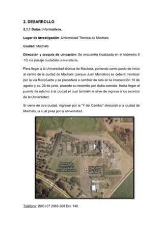 2. DESARROLLO
2.1.1 Datos informativos.
Lugar de investigación: Universidad Técnica de Machala
Ciudad: Machala
Dirección y croquis de ubicación: Se encuentra localizada en el kilómetro 5
1/2 vía pasaje ciudadela universitaria.
Para llegar a la Universidad técnica de Machala, poniendo como punto de inicio
al centro de la ciudad de Machala (parque Juan Montalvo) se deberá movilizar
por la vía Rocafuerte y se procederá a cambiar de ruta en la intersección 10 de
agosto y av. 25 de junio, procede su recorrido por dicha avenida, hasta llegar al
puente de retorno a la ciudad el cual también le sirve de ingreso a los recintos
de la Universidad.
Si viene de otra ciudad, ingresar por la “Y del Cambio” dirección a la ciudad de
Machala, la cual pasa por la universidad.

Teléfono: (593) 07 2983-368 Ext. 140.

 