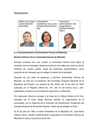 Representantes:

Rector: Ing. Cesar
Javier Quezada
Abad Mba.

Vicerrectora
académica: Ing. Laura
Amarilis Borja Herrera
Mg.

Vicerrector
administrativo: Soc.
Jorge Ramiro
Ordoñez Morejón
Mg.sc.

2.1.2 Caracterización la Universidad Técnica de Máchala.
Reseña histórica de la universidad técnica de Machala.
Grandes jornadas tuvo que cumplir la comunidad Orense para lograr la
fundación de la universidad, desde las luchas en las calles que costó la vida de
hombres de nuestro pueblo, hasta las polémicas parlamentarias, como
producto de los intereses que se reflejan al interior de la sociedad.
Después de una serie de gestiones y trámites, Universidad Técnica de
Machala, se creó por la resolución del honorable Congreso Nacional de la
República del Ecuador, por decreto ley No. 69-04, del 14 de abril de 1969,
publicada en el Registro Oficial No. 161, del 18 del mismo mes y año.
Habiéndose iniciado con la Facultad de Agronomía y Veterinaria.
Por resolución oficial se encargó a la Casa de la Cultura Núcleo de El Oro,
presidida por el Lcdo. Diego Minuche Garrido, la organización de la
universidad, con la Asesoría de la Comisión de Coordinación Académica del
Consejo Nacional de Educación Superior, hasta que se designe el rector.
El 23 de julio de 1969, el señor Presidente de la República Dr. José María
Velasco Ibarra, declaró solemnemente inaugurada la Universidad Técnica de
Machala en visita a la provincia de El Oro.

 