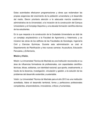 Estas autoridades efectuaron programaciones y obras que reclamaban las
propias exigencias del crecimiento de la población universitaria y el desarrollo
del medio. Dieron prioritaria atención a la adecuada marcha académicoadministrativa de la Universidad, a la iniciación de la construcción del Campus
Universitario y el Complejo Deportivo y a la elevada formación científico-técnica
de los estudiantes.
En lo que respecta a la construcción de la Ciudadela Universitaria se dotó de
un complejo arquitectónico a la Facultad de Agronomía y Veterinaria; y se
iniciaron las obras de los edificios de las Facultades de Sociología, Ingeniería
Civil

y Ciencias

Químicas.

Durante

esta

administración se

creó

el

Departamento de Planificación y tres nuevas carreras: Acuacultura, Educación
Parvularia, y Enfermería.
Misión y Visión.
Misión: La Universidad Técnica de Machala es una Institución reconocida en su
área de influencias formadoras de profesionales, con capacidades científicotécnicas, éticas, solidarias, con identidad nacional, que aporta, creativamente, a
través de la docencia, investigación, vinculación y gestión, a la solución de los
problemas del desarrollo sostenible y sustentable.
Visión: La Universidad Técnica de Machala para el año 2013 es una institución
acreditada, lidera el desarrollo territorial, forma y perfecciona profesionales
competentes, emprendedores, innovadores, críticos y humanistas.

 