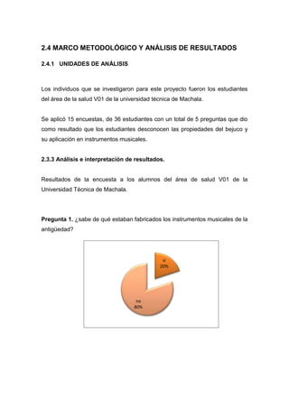 2.4 MARCO METODOLÓGICO Y ANÁLISIS DE RESULTADOS
2.4.1 UNIDADES DE ANÁLISIS

Los individuos que se investigaron para este proyecto fueron los estudiantes
del área de la salud V01 de la universidad técnica de Machala.

Se aplicó 15 encuestas, de 36 estudiantes con un total de 5 preguntas que dio
como resultado que los estudiantes desconocen las propiedades del bejuco y
su aplicación en instrumentos musicales.

2.3.3 Análisis e interpretación de resultados.

Resultados de la encuesta a los alumnos del área de salud V01 de la
Universidad Técnica de Machala.

Pregunta 1. ¿sabe de qué estaban fabricados los instrumentos musicales de la
antigüedad?

si
20%

no
80%

 