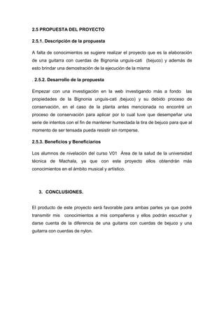 2.5 PROPUESTA DEL PROYECTO
2.5.1. Descripción de la propuesta
A falta de conocimientos se sugiere realizar el proyecto que es la elaboración
de una guitarra con cuerdas de Bignonia unguis-cati (bejuco) y además de
esto brindar una demostración de la ejecución de la misma
. 2.5.2. Desarrollo de la propuesta
Empezar con una investigación en la web investigando más a fondo

las

propiedades de la Bignonia unguis-cati (bejuco) y su debido proceso de
conservación, en el caso de la planta antes mencionada no encontré un
proceso de conservación para aplicar por lo cual tuve que desempeñar una
serie de intentos con el fin de mantener humectada la tira de bejuco para que al
momento de ser tensada pueda resistir sin romperse.
2.5.3. Beneficios y Beneficiarios
Los alumnos de nivelación del curso V01 Área de la salud de la universidad
técnica de Machala, ya que con este proyecto ellos obtendrán más
conocimientos en el ámbito musical y artístico.

3. CONCLUSIONES.

El producto de este proyecto será favorable para ambas partes ya que podré
transmitir mis conocimientos a mis compañeros y ellos podrán escuchar y
darse cuenta de la diferencia de una guitarra con cuerdas de bejuco y una
guitarra con cuerdas de nylon.

 