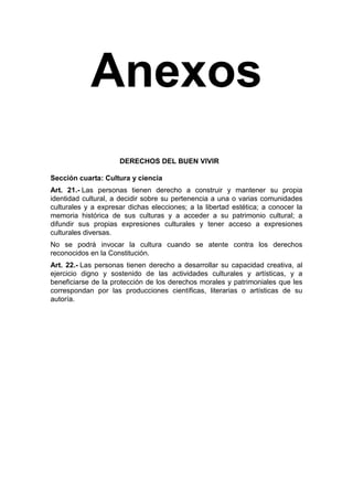 Anexos
DERECHOS DEL BUEN VIVIR
Sección cuarta: Cultura y ciencia
Art. 21.- Las personas tienen derecho a construir y mantener su propia
identidad cultural, a decidir sobre su pertenencia a una o varias comunidades
culturales y a expresar dichas elecciones; a la libertad estética; a conocer la
memoria histórica de sus culturas y a acceder a su patrimonio cultural; a
difundir sus propias expresiones culturales y tener acceso a expresiones
culturales diversas.
No se podrá invocar la cultura cuando se atente contra los derechos
reconocidos en la Constitución.
Art. 22.- Las personas tienen derecho a desarrollar su capacidad creativa, al
ejercicio digno y sostenido de las actividades culturales y artísticas, y a
beneficiarse de la protección de los derechos morales y patrimoniales que les
correspondan por las producciones científicas, literarias o artísticas de su
autoría.

 