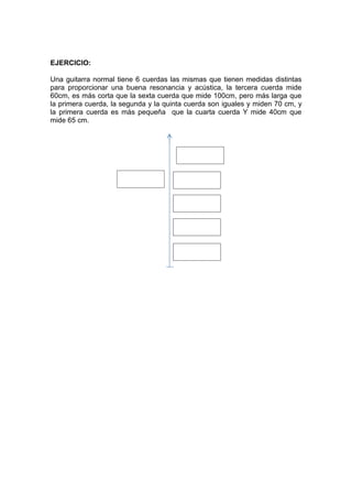 EJERCICIO:
Una guitarra normal tiene 6 cuerdas las mismas que tienen medidas distintas
para proporcionar una buena resonancia y acústica, la tercera cuerda mide
60cm, es más corta que la sexta cuerda que mide 100cm, pero más larga que
la primera cuerda, la segunda y la quinta cuerda son iguales y miden 70 cm, y
la primera cuerda es más pequeña que la cuarta cuerda Y mide 40cm que
mide 65 cm.

Sexta cuerda
(100cm)

Segunda cuerda
70cm

Quinta cuerda
70cm

Tercera cuerda
60cm

Cuarta cuerda
(65cm)

Primera cuerda
(40cm)

 