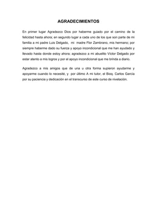 AGRADECIMIENTOS
En primer lugar Agradezco Dios por haberme guiado por el camino de la
felicidad hasta ahora; en segundo lugar a cada uno de los que son parte de mi
familia a mi padre Luis Delgado, mi madre Flor Zambrano, mis hermano; por
siempre haberme dado su fuerza y apoyo incondicional que me han ayudado y
llevado hasta donde estoy ahora; agradezco a mi abuelito Víctor Delgado por
estar atento a mis logros y por el apoyo incondicional que me brinda a diario.
Agradezco a mis amigos que de una u otra forma supieron ayudarme y
apoyarme cuando lo necesité, y por último A mi tutor, el Bioq. Carlos García
por su paciencia y dedicación en el transcurso de este curso de nivelación.

 