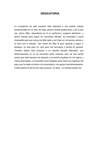DEDICATORIA

La concepción de este proyecto está dedicada a mis padres, pilares
fundamentales en mi vida. Sin ellos, jamás hubiese podido tener y ser lo que
soy ahora. Ellos depositaron en mi su confianza y supieron alentarme y
darme fuerzas para seguir en momentos difíciles, Su tenacidad y lucha
incansable para que nunca me falte nada y por forjar en mi buenos valores y
el amor por el estudio

han hecho de ellos el gran ejemplo a seguir y

destacar, no solo para mí, sino para mis hermanos y familia en general.
También dedico este proyecto a mi querida abuelita Mercedes, que
lastimosamente ya no se encuentra entre nosotros, pero sé que donde
quiera que esté siempre me apoyará y se sentirá orgullosa de mis logros y
metas alcanzadas, a mi abuelito Víctor Delgado quien está muy orgulloso del
paso que he dado al entrar a la universidad y me apoya incondicionalmente.
A ellos dedico el día de hoy este proyecto, sin ellos, no hubiese podido ser.

 