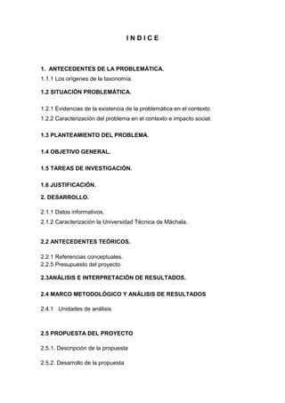 INDICE

1. ANTECEDENTES DE LA PROBLEMÁTICA.
1.1.1 Los orígenes de la taxonomía.
1.2 SITUACIÓN PROBLEMÁTICA.
1.2.1 Evidencias de la existencia de la problemática en el contexto
1.2.2 Caracterización del problema en el contexto e impacto social.
1.3 PLANTEAMIENTO DEL PROBLEMA.
1.4 OBJETIVO GENERAL.
1.5 TAREAS DE INVESTIGACIÓN.
1.6 JUSTIFICACIÓN.
2. DESARROLLO.
2.1.1 Datos informativos.
2.1.2 Caracterización la Universidad Técnica de Máchala.

2.2 ANTECEDENTES TEÓRICOS.
2.2.1 Referencias conceptuales.
2.2.5 Presupuesto del proyecto.
2.3ANÁLISIS E INTERPRETACIÓN DE RESULTADOS.
2.4 MARCO METODOLÓGICO Y ANÁLISIS DE RESULTADOS
2.4.1 Unidades de análisis

2.5 PROPUESTA DEL PROYECTO
2.5.1. Descripción de la propuesta
2.5.2. Desarrollo de la propuesta

 