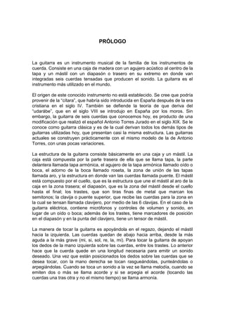 PRÓLOGO

La guitarra es un instrumento musical de la familia de los instrumentos de
cuerda. Consiste en una caja de madera con un agujero acústico al centro de la
tapa y un mástil con un diapasón o trasero en su extremo en donde van
integradas seis cuerdas tensadas que producen el sonido. La guitarra es el
instrumento más utilizado en el mundo.
El origen de este conocido instrumento no está establecido. Se cree que podría
provenir de la “cítara”, que habría sido introducida en España después de la era
cristiana en el siglo IV. También se defiende la teoría de que deriva del
“udarábe”, que en el siglo VIII se introdujo en España por los moros. Sin
embargo, la guitarra de seis cuerdas que conocemos hoy, es producto de una
modificación que realizó el español Antonio Torres Jurado en el siglo XIX. Se le
conoce como guitarra clásica y es de la cual derivan todos los demás tipos de
guitarras utilizadas hoy, que presentan casi la misma estructura. Las guitarras
actuales se construyen prácticamente con el mismo modelo de la de Antonio
Torres, con unas pocas variaciones.
La estructura de la guitarra consiste básicamente en una caja y un mástil. La
caja está compuesta por la parte trasera de ella que se llama tapa, la parte
delantera llamada tapa armónica, el agujero de la tapa armónica llamado oído o
boca, el adorno de la boca llamado roseta, la zona de unión de las tapas
llamada aro, y la estructura en donde van las cuerdas llamada puente. El mástil
está compuesto por el cuello, que es la estructura que une el mástil al aro de la
caja en la zona trasera; el diapasón, que es la zona del mástil desde el cuello
hasta el final; los trastes, que son tiras finas de metal que marcan los
semitonos; la clavija o puente superior, que recibe las cuerdas para la zona en
la cual se tensan llamada clavijero, por medio de las 6 clavijas. En el caso de la
guitarra eléctrica, contiene micrófonos y controles de volumen y sonido, en
lugar de un oído o boca; además de los trastes, tiene marcadores de posición
en el diapasón y en la punta del clavijero, tiene un tensor de mástil.
La manera de tocar la guitarra es apoyándola en el regazo, dejando el mástil
hacia la izquierda. Las cuerdas quedan de abajo hacia arriba, desde la más
aguda a la más grave (mi, si, sol, re, la, mi). Para tocar la guitarra de apoyan
los dedos de la mano izquierda sobre las cuerdas, entre los trastes. Lo anterior
hace que la cuerda quede en una longitud necesaria para emitir un sonido
deseado. Una vez que están posicionados los dedos sobre las cuerdas que se
desea tocar, con la mano derecha se tocan rasgueándolas, punteándolas o
arpegiándolas. Cuando se toca un sonido a la vez se llama melodía, cuando se
emiten dos o más se llama acorde y si se arpegia el acorde (tocando las
cuerdas una tras otra y no el mismo tiempo) se llama armonía.

 