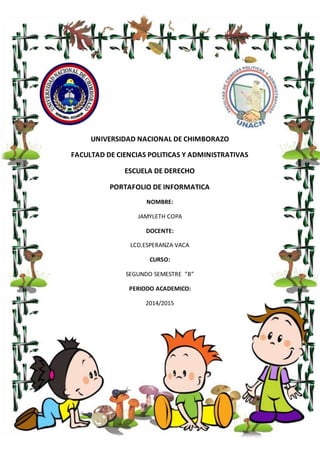 UNIVERSIDAD NACIONAL DE CHIMBORAZO
FACULTAD DE CIENCIAS POLITICAS Y ADMINISTRATIVAS
ESCUELA DE DERECHO
PORTAFOLIO DE INFORMATICA
NOMBRE:
JAMYLETH COPA
DOCENTE:
LCD.ESPERANZA VACA
CURSO:
SEGUNDO SEMESTRE ”B”
PERIODO ACADEMICO:
2014/2015
 
