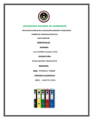 UNIVERSIDAD NACIONAL DE CHIMBORAZO
FACULTAD DE CIENCIAS DE LA EDUCACIONHUMANASY TECNOLOGIAS
CARRERA DE PSICOLOGIAEDUCATIVA
SEXTO SEMESTRE
PORTAFOLIO
NOMBRE:
LUIS HENRRY GUSQUI CAYO
ASIGNATURA:
EVALUACION EDUCATIVA
DOCENTE:
MsC. PATRICIA TOBAR
PERIODO ACADEMICO:
ABRIL - AGOSTO /2016
 