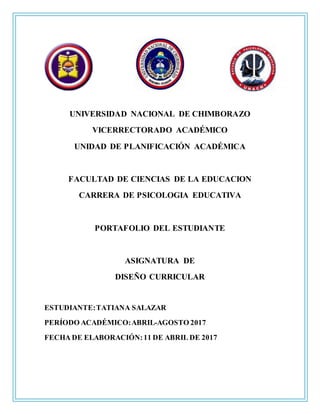 UNIVERSIDAD NACIONAL DE CHIMBORAZO
VICERRECTORADO ACADÉMICO
UNIDAD DE PLANIFICACIÓN ACADÉMICA
FACULTAD DE CIENCIAS DE LA EDUCACION
CARRERA DE PSICOLOGIA EDUCATIVA
PORTAFOLIO DEL ESTUDIANTE
ASIGNATURA DE
DISEÑO CURRICULAR
ESTUDIANTE:TATIANA SALAZAR
PERÍODO ACADÉMICO:ABRIL-AGOSTO 2017
FECHA DE ELABORACIÓN:11 DE ABRIL DE 2017
 