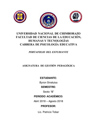 UNIVERSIDAD NACIONAL DE CHIMBORAZO
FACULTAD DE CIENCIAS DE LA EDUCACIÓN,
HUMANAS Y TECNOLOGÍAS
CARRERA DE PSICOLOGÍA EDUCATIVA
PORTAFOLIO DEL ESTUDIANTE
ASIGNATURA DE GESTIÓN PEDAGÓGICA
ESTUDIANTE:
Byron Sinaluisa
SEMESTRE:
Sexto “B”
PERIODO ACADÉMICO:
Abril 2018 – Agosto 2018
PROFESOR:
Lic. Patricio Tobar
 