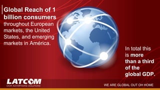 Global Reach of 1
billion consumers
throughout European
markets, the United
States, and emerging
markets in América.
In total this
is more
than a third
of the
global GDP.
WE ARE GLOBAL OUT OH HOME
 