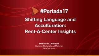 Shifting Language and
Acculturation:
Rent-A-Center Insights
Maria de L. Albrecht
Hispanic Markets Lead Marketer
Rent-A-Center
 