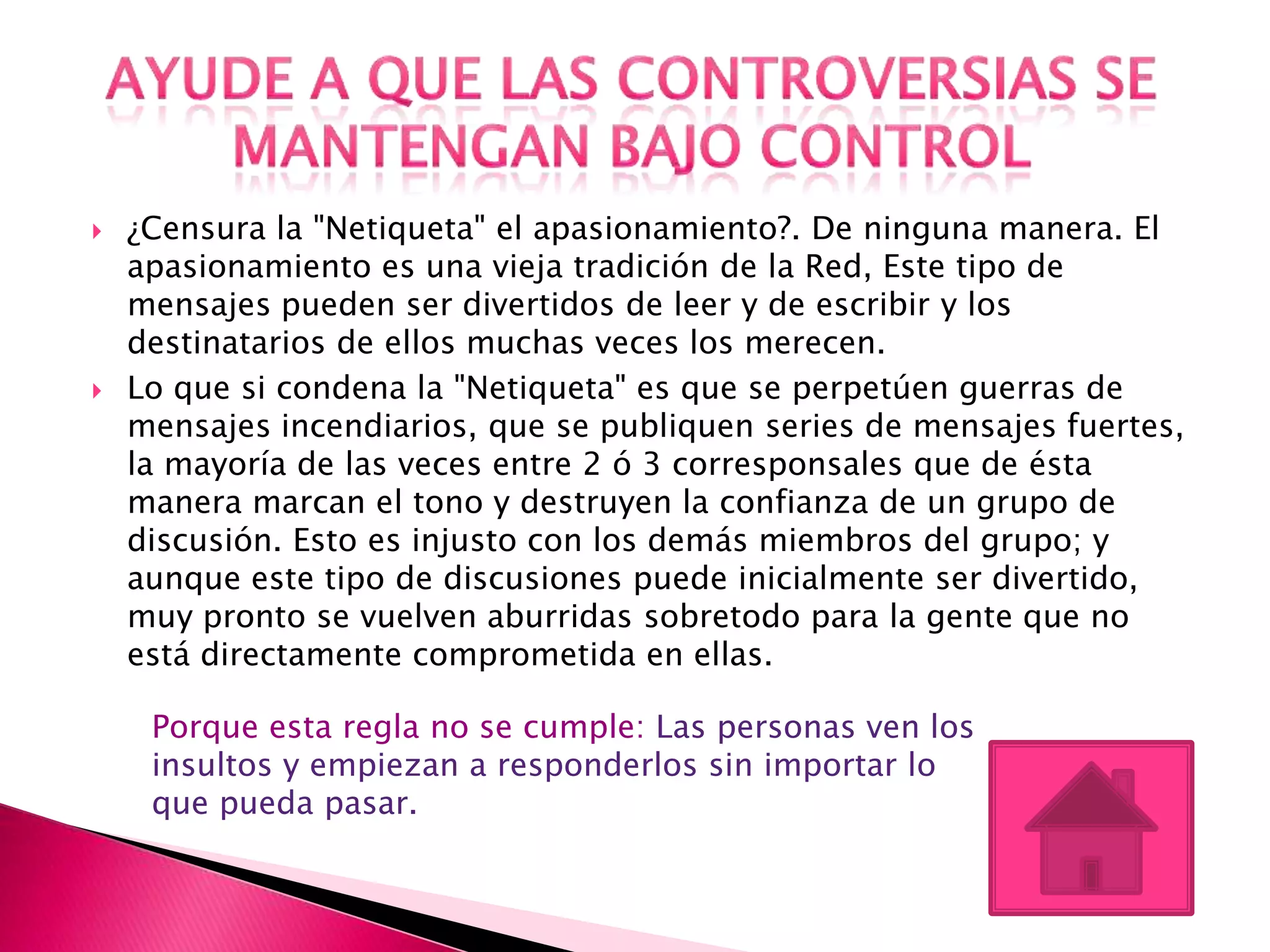   ¿Censura la "Netiqueta" el apasionamiento?. De ninguna manera. El
    apasionamiento es una vieja tradición de la Red, Este tipo de
    mensajes pueden ser divertidos de leer y de escribir y los
    destinatarios de ellos muchas veces los merecen.
   Lo que si condena la "Netiqueta" es que se perpetúen guerras de
    mensajes incendiarios, que se publiquen series de mensajes fuertes,
    la mayoría de las veces entre 2 ó 3 corresponsales que de ésta
    manera marcan el tono y destruyen la confianza de un grupo de
    discusión. Esto es injusto con los demás miembros del grupo; y
    aunque este tipo de discusiones puede inicialmente ser divertido,
    muy pronto se vuelven aburridas sobretodo para la gente que no
    está directamente comprometida en ellas.

     Porque esta regla no se cumple: Las personas ven los
     insultos y empiezan a responderlos sin importar lo
     que pueda pasar.
 