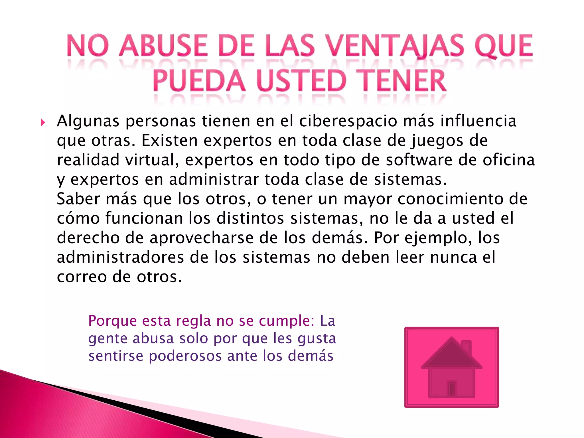    Algunas personas tienen en el ciberespacio más influencia
    que otras. Existen expertos en toda clase de juegos de
    realidad virtual, expertos en todo tipo de software de oficina
    y expertos en administrar toda clase de sistemas.
    Saber más que los otros, o tener un mayor conocimiento de
    cómo funcionan los distintos sistemas, no le da a usted el
    derecho de aprovecharse de los demás. Por ejemplo, los
    administradores de los sistemas no deben leer nunca el
    correo de otros.

        Porque esta regla no se cumple: La
        gente abusa solo por que les gusta
        sentirse poderosos ante los demás
 