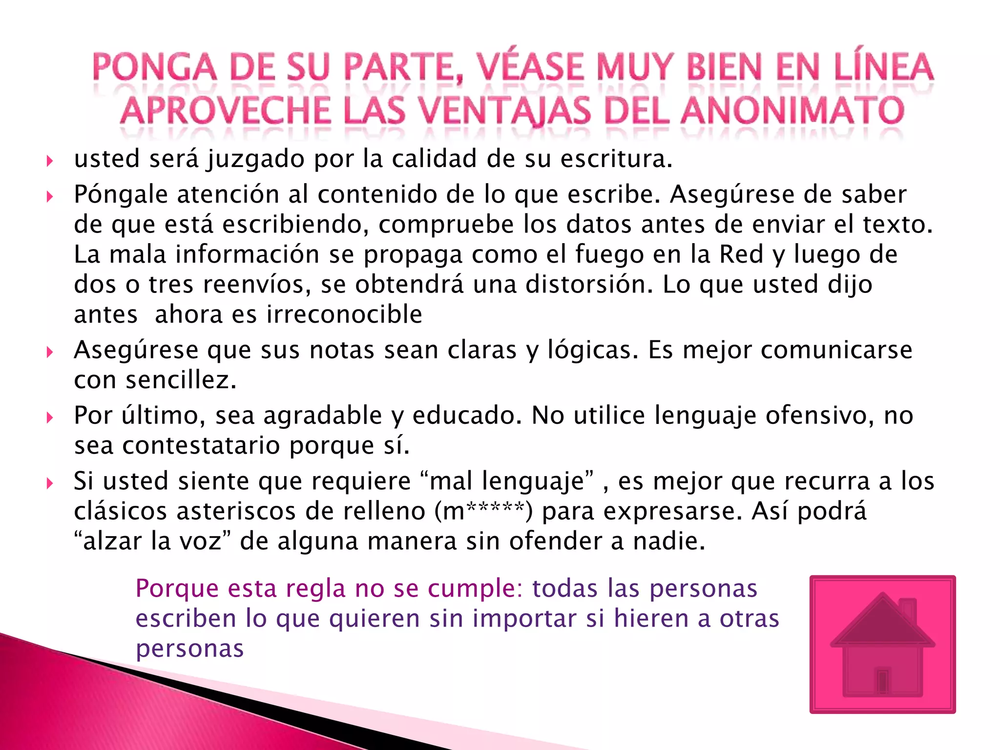    usted será juzgado por la calidad de su escritura.
   Póngale atención al contenido de lo que escribe. Asegúrese de saber
    de que está escribiendo, compruebe los datos antes de enviar el texto.
    La mala información se propaga como el fuego en la Red y luego de
    dos o tres reenvíos, se obtendrá una distorsión. Lo que usted dijo
    antes ahora es irreconocible
   Asegúrese que sus notas sean claras y lógicas. Es mejor comunicarse
    con sencillez.
   Por último, sea agradable y educado. No utilice lenguaje ofensivo, no
    sea contestatario porque sí.
   Si usted siente que requiere “mal lenguaje” , es mejor que recurra a los
    clásicos asteriscos de relleno (m*****) para expresarse. Así podrá
    “alzar la voz” de alguna manera sin ofender a nadie.
         Porque esta regla no se cumple: todas las personas
         escriben lo que quieren sin importar si hieren a otras
         personas
 
