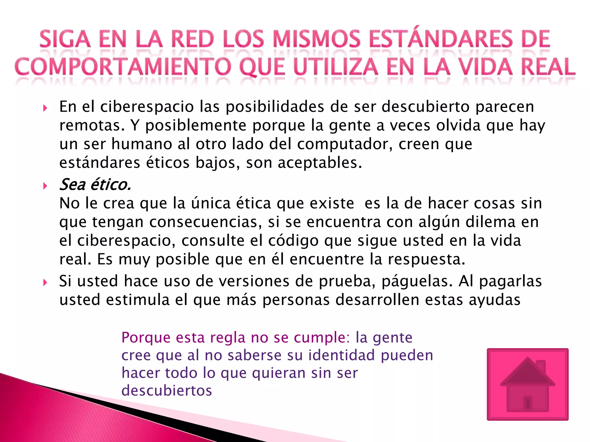    En el ciberespacio las posibilidades de ser descubierto parecen
    remotas. Y posiblemente porque la gente a veces olvida que hay
    un ser humano al otro lado del computador, creen que
    estándares éticos bajos, son aceptables.
   Sea ético.
    No le crea que la única ética que existe es la de hacer cosas sin
    que tengan consecuencias, si se encuentra con algún dilema en
    el ciberespacio, consulte el código que sigue usted en la vida
    real. Es muy posible que en él encuentre la respuesta.
   Si usted hace uso de versiones de prueba, páguelas. Al pagarlas
    usted estimula el que más personas desarrollen estas ayudas

            Porque esta regla no se cumple: la gente
            cree que al no saberse su identidad pueden
            hacer todo lo que quieran sin ser
            descubiertos
 
