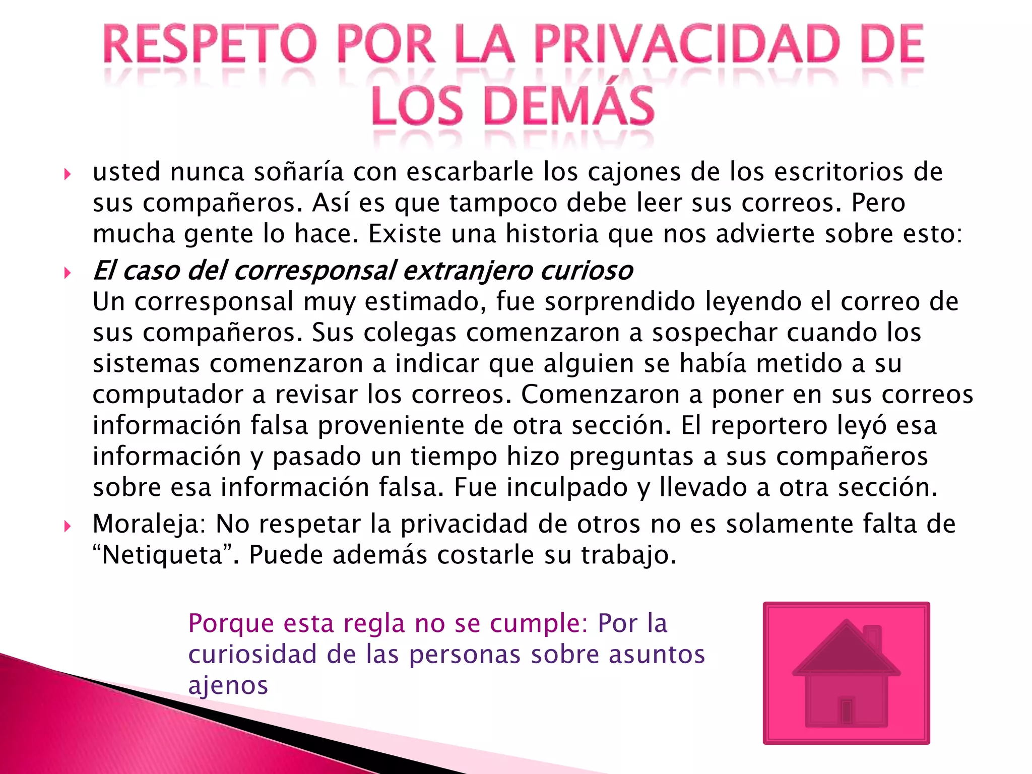    usted nunca soñaría con escarbarle los cajones de los escritorios de
    sus compañeros. Así es que tampoco debe leer sus correos. Pero
    mucha gente lo hace. Existe una historia que nos advierte sobre esto:
   El caso del corresponsal extranjero curioso
    Un corresponsal muy estimado, fue sorprendido leyendo el correo de
    sus compañeros. Sus colegas comenzaron a sospechar cuando los
    sistemas comenzaron a indicar que alguien se había metido a su
    computador a revisar los correos. Comenzaron a poner en sus correos
    información falsa proveniente de otra sección. El reportero leyó esa
    información y pasado un tiempo hizo preguntas a sus compañeros
    sobre esa información falsa. Fue inculpado y llevado a otra sección.
   Moraleja: No respetar la privacidad de otros no es solamente falta de
    “Netiqueta”. Puede además costarle su trabajo.

           Porque esta regla no se cumple: Por la
           curiosidad de las personas sobre asuntos
           ajenos
 