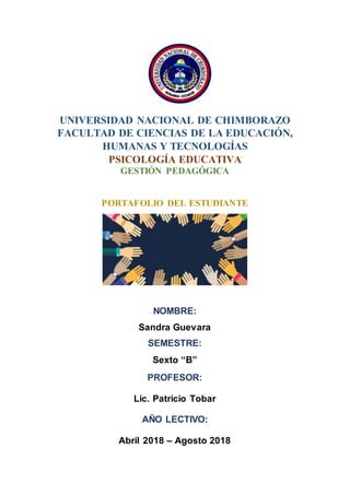 UNIVERSIDAD NACIONAL DE CHIMBORAZO
FACULTAD DE CIENCIAS DE LA EDUCACIÓN,
HUMANAS Y TECNOLOGÍAS
PSICOLOGÍA EDUCATIVA
GESTIÓN PEDAGÓGICA
PORTAFOLIO DEL ESTUDIANTE
NOMBRE:
Sandra Guevara
SEMESTRE:
Sexto “B”
PROFESOR:
Lic. Patricio Tobar
AÑO LECTIVO:
Abril 2018 – Agosto 2018
 