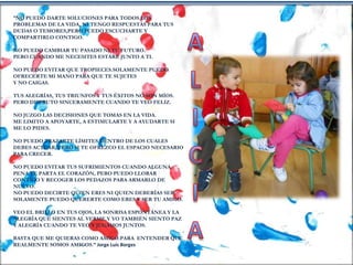 “NO PUEDO DARTE SOLUCIONES PARA TODOS LOS
PROBLEMAS DE LA VIDA, NI TENGO RESPUESTAS PARA TUS
DUDAS O TEMORES,PERO PUEDO ESCUCHARTE Y
COMPARTIRLO CONTIGO.
NO PUEDO CAMBIAR TU PASADO NI TU FUTURO.
PERO CUANDO ME NECESITES ESTARÉ JUNTO A TI.
NO PUEDO EVITAR QUE TROPIECES.SOLAMENTE PUEDO
OFRECERTE MI MANO PARA QUE TE SUJETES
Y NO CAIGAS.
TUS ALEGRÍAS, TUS TRIUNFOS Y TUS ÉXITOS NO SON MÍOS.
PERO DISFRUTO SINCERAMENTE CUANDO TE VEO FELIZ.
NO JUZGO LAS DECISIONES QUE TOMAS EN LA VIDA.
ME LIMITO A APOYARTE, A ESTIMULARTE Y A AYUDARTE SI
ME LO PIDES.
NO PUEDO TRAZARTE LÍMITES DENTRO DE LOS CUALES
DEBES ACTUAR, PERO SI TE OFREZCO EL ESPACIO NECESARIO
PARA CRECER.
NO PUEDO EVITAR TUS SUFRIMIENTOS CUANDO ALGUNA
PENA TE PARTA EL CORAZÓN, PERO PUEDO LLORAR
CONTIGO Y RECOGER LOS PEDAZOS PARA ARMARLO DE
NUEVO.
NO PUEDO DECIRTE QUIEN ERES NI QUIEN DEBERÍAS SER.
SOLAMENTE PUEDO QUERERTE COMO ERES Y SER TU AMIGO.
VEO EL BRILLO EN TUS OJOS, LA SONRISA ESPONTÁNEA Y LA
ALEGRÍA QUE SIENTES AL VERME.Y YO TAMBIÉN SIENTO PAZ
Y ALEGRÍA CUANDO TE VEO Y JUGAMOS JUNTOS.
BASTA QUE ME QUIERAS COMO AMIGO.PARA ENTENDER QUE
REALMENTE SOMOS AMIGOS.” Jorge Luis Borges
 