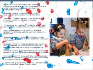 “NO PUEDO DARTE SOLUCIONES PARA TODOS LOS
PROBLEMAS DE LA VIDA, NI TENGO RESPUESTAS PARA TUS
DUDAS O TEMORES,PERO PUEDO ESCUCHARTE Y
COMPARTIRLO CONTIGO.
NO PUEDO CAMBIAR TU PASADO NI TU FUTURO.
PERO CUANDO ME NECESITES ESTARÉ JUNTO A TI.
NO PUEDO EVITAR QUE TROPIECES.SOLAMENTE PUEDO
OFRECERTE MI MANO PARA QUE TE SUJETES
Y NO CAIGAS.
TUS ALEGRÍAS, TUS TRIUNFOS Y TUS ÉXITOS NO SON MÍOS.
PERO DISFRUTO SINCERAMENTE CUANDO TE VEO FELIZ.
NO JUZGO LAS DECISIONES QUE TOMAS EN LA VIDA.
ME LIMITO A APOYARTE, A ESTIMULARTE Y A AYUDARTE SI
ME LO PIDES.
NO PUEDO TRAZARTE LÍMITES DENTRO DE LOS CUALES
DEBES ACTUAR, PERO SI TE OFREZCO EL ESPACIO NECESARIO
PARA CRECER.
NO PUEDO EVITAR TUS SUFRIMIENTOS CUANDO ALGUNA
PENA TE PARTA EL CORAZÓN, PERO PUEDO LLORAR
CONTIGO Y RECOGER LOS PEDAZOS PARA ARMARLO DE
NUEVO.
NO PUEDO DECIRTE QUIEN ERES NI QUIEN DEBERÍAS SER.
SOLAMENTE PUEDO QUERERTE COMO ERES Y SER TU AMIGO.
VEO EL BRILLO EN TUS OJOS, LA SONRISA ESPONTÁNEA Y LA
ALEGRÍA QUE SIENTES AL VERME.Y YO TAMBIÉN SIENTO PAZ
Y ALEGRÍA CUANDO TE VEO Y JUGAMOS JUNTOS.
BASTA QUE ME QUIERAS COMO AMIGO.PARA ENTENDER QUE
REALMENTE SOMOS AMIGOS.” Jorge Luis Borges
 