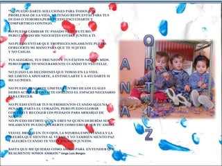 “NO PUEDO DARTE SOLUCIONES PARA TODOS LOS
PROBLEMAS DE LA VIDA, NI TENGO RESPUESTAS PARA TUS
DUDAS O TEMORES,PERO PUEDO ESCUCHARTE Y
COMPARTIRLO CONTIGO.
NO PUEDO CAMBIAR TU PASADO NI TU FUTURO.
PERO CUANDO ME NECESITES ESTARÉ JUNTO A TI.
NO PUEDO EVITAR QUE TROPIECES.SOLAMENTE PUEDO
OFRECERTE MI MANO PARA QUE TE SUJETES
Y NO CAIGAS.
TUS ALEGRÍAS, TUS TRIUNFOS Y TUS ÉXITOS NO SON MÍOS.
PERO DISFRUTO SINCERAMENTE CUANDO TE VEO FELIZ.
NO JUZGO LAS DECISIONES QUE TOMAS EN LA VIDA.
ME LIMITO A APOYARTE, A ESTIMULARTE Y A AYUDARTE SI
ME LO PIDES.
NO PUEDO TRAZARTE LÍMITES DENTRO DE LOS CUALES
DEBES ACTUAR, PERO SI TE OFREZCO EL ESPACIO NECESARIO
PARA CRECER.
NO PUEDO EVITAR TUS SUFRIMIENTOS CUANDO ALGUNA
PENA TE PARTA EL CORAZÓN, PERO PUEDO LLORAR
CONTIGO Y RECOGER LOS PEDAZOS PARA ARMARLO DE
NUEVO.
NO PUEDO DECIRTE QUIEN ERES NI QUIEN DEBERÍAS SER.
SOLAMENTE PUEDO QUERERTE COMO ERES Y SER TU AMIGO.
VEO EL BRILLO EN TUS OJOS, LA SONRISA ESPONTÁNEA Y LA
ALEGRÍA QUE SIENTES AL VERME.Y YO TAMBIÉN SIENTO PAZ
Y ALEGRÍA CUANDO TE VEO Y JUGAMOS JUNTOS.
BASTA QUE ME QUIERAS COMO AMIGO.PARA ENTENDER QUE
REALMENTE SOMOS AMIGOS.” Jorge Luis Borges
 