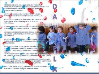 “NO PUEDO DARTE SOLUCIONES PARA TODOS LOS
PROBLEMAS DE LA VIDA, NI TENGO RESPUESTAS PARA TUS
DUDAS O TEMORES,PERO PUEDO ESCUCHARTE Y
COMPARTIRLO CONTIGO.
NO PUEDO CAMBIAR TU PASADO NI TU FUTURO.
PERO CUANDO ME NECESITES ESTARÉ JUNTO A TI.
NO PUEDO EVITAR QUE TROPIECES.SOLAMENTE PUEDO
OFRECERTE MI MANO PARA QUE TE SUJETES
Y NO CAIGAS.
TUS ALEGRÍAS, TUS TRIUNFOS Y TUS ÉXITOS NO SON MÍOS.
PERO DISFRUTO SINCERAMENTE CUANDO TE VEO FELIZ.
NO JUZGO LAS DECISIONES QUE TOMAS EN LA VIDA.
ME LIMITO A APOYARTE, A ESTIMULARTE Y A AYUDARTE SI
ME LO PIDES.
NO PUEDO TRAZARTE LÍMITES DENTRO DE LOS CUALES
DEBES ACTUAR, PERO SI TE OFREZCO EL ESPACIO NECESARIO
PARA CRECER.
NO PUEDO EVITAR TUS SUFRIMIENTOS CUANDO ALGUNA
PENA TE PARTA EL CORAZÓN, PERO PUEDO LLORAR
CONTIGO Y RECOGER LOS PEDAZOS PARA ARMARLO DE
NUEVO.
NO PUEDO DECIRTE QUIEN ERES NI QUIEN DEBERÍAS SER.
SOLAMENTE PUEDO QUERERTE COMO ERES Y SER TU AMIGO.
VEO EL BRILLO EN TUS OJOS, LA SONRISA ESPONTÁNEA Y LA
ALEGRÍA QUE SIENTES AL VERME.Y YO TAMBIÉN SIENTO PAZ
Y ALEGRÍA CUANDO TE VEO Y JUGAMOS JUNTOS.
BASTA QUE ME QUIERAS COMO AMIGO.PARA ENTENDER QUE
REALMENTE SOMOS AMIGOS.” Jorge Luis Borges
 