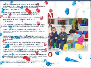 “NO PUEDO DARTE SOLUCIONES PARA TODOS LOS
PROBLEMAS DE LA VIDA, NI TENGO RESPUESTAS PARA TUS
DUDAS O TEMORES,PERO PUEDO ESCUCHARTE Y
COMPARTIRLO CONTIGO.
NO PUEDO CAMBIAR TU PASADO NI TU FUTURO.
PERO CUANDO ME NECESITES ESTARÉ JUNTO A TI.
NO PUEDO EVITAR QUE TROPIECES.SOLAMENTE PUEDO
OFRECERTE MI MANO PARA QUE TE SUJETES
Y NO CAIGAS.
TUS ALEGRÍAS, TUS TRIUNFOS Y TUS ÉXITOS NO SON MÍOS.
PERO DISFRUTO SINCERAMENTE CUANDO TE VEO FELIZ.
NO JUZGO LAS DECISIONES QUE TOMAS EN LA VIDA.
ME LIMITO A APOYARTE, A ESTIMULARTE Y A AYUDARTE SI
ME LO PIDES.
NO PUEDO TRAZARTE LÍMITES DENTRO DE LOS CUALES
DEBES ACTUAR, PERO SI TE OFREZCO EL ESPACIO NECESARIO
PARA CRECER.
NO PUEDO EVITAR TUS SUFRIMIENTOS CUANDO ALGUNA
PENA TE PARTA EL CORAZÓN, PERO PUEDO LLORAR
CONTIGO Y RECOGER LOS PEDAZOS PARA ARMARLO DE
NUEVO.
NO PUEDO DECIRTE QUIEN ERES NI QUIEN DEBERÍAS SER.
SOLAMENTE PUEDO QUERERTE COMO ERES Y SER TU AMIGO.
VEO EL BRILLO EN TUS OJOS, LA SONRISA ESPONTÁNEA Y LA
ALEGRÍA QUE SIENTES AL VERME.Y YO TAMBIÉN SIENTO PAZ
Y ALEGRÍA CUANDO TE VEO Y JUGAMOS JUNTOS.
BASTA QUE ME QUIERAS COMO AMIGO.PARA ENTENDER QUE
REALMENTE SOMOS AMIGOS.” Jorge Luis Borges
 