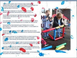 “NO PUEDO DARTE SOLUCIONES PARA TODOS LOS
PROBLEMAS DE LA VIDA, NI TENGO RESPUESTAS PARA TUS
DUDAS O TEMORES,PERO PUEDO ESCUCHARTE Y
COMPARTIRLO CONTIGO.
NO PUEDO CAMBIAR TU PASADO NI TU FUTURO.
PERO CUANDO ME NECESITES ESTARÉ JUNTO A TI.
NO PUEDO EVITAR QUE TROPIECES.SOLAMENTE PUEDO
OFRECERTE MI MANO PARA QUE TE SUJETES
Y NO CAIGAS.
TUS ALEGRÍAS, TUS TRIUNFOS Y TUS ÉXITOS NO SON MÍOS.
PERO DISFRUTO SINCERAMENTE CUANDO TE VEO FELIZ.
NO JUZGO LAS DECISIONES QUE TOMAS EN LA VIDA.
ME LIMITO A APOYARTE, A ESTIMULARTE Y A AYUDARTE SI
ME LO PIDES.
NO PUEDO TRAZARTE LÍMITES DENTRO DE LOS CUALES
DEBES ACTUAR, PERO SI TE OFREZCO EL ESPACIO NECESARIO
PARA CRECER.
NO PUEDO EVITAR TUS SUFRIMIENTOS CUANDO ALGUNA
PENA TE PARTA EL CORAZÓN, PERO PUEDO LLORAR
CONTIGO Y RECOGER LOS PEDAZOS PARA ARMARLO DE
NUEVO.
NO PUEDO DECIRTE QUIEN ERES NI QUIEN DEBERÍAS SER.
SOLAMENTE PUEDO QUERERTE COMO ERES Y SER TU AMIGO.
VEO EL BRILLO EN TUS OJOS, LA SONRISA ESPONTÁNEA Y LA
ALEGRÍA QUE SIENTES AL VERME.Y YO TAMBIÉN SIENTO PAZ
Y ALEGRÍA CUANDO TE VEO Y JUGAMOS JUNTOS.
BASTA QUE ME QUIERAS COMO AMIGO.PARA ENTENDER QUE
REALMENTE SOMOS AMIGOS.” Jorge Luis Borges
 