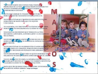 “NO PUEDO DARTE SOLUCIONES PARA TODOS LOS
PROBLEMAS DE LA VIDA, NI TENGO RESPUESTAS PARA TUS
DUDAS O TEMORES,PERO PUEDO ESCUCHARTE Y
COMPARTIRLO CONTIGO.
NO PUEDO CAMBIAR TU PASADO NI TU FUTURO.
PERO CUANDO ME NECESITES ESTARÉ JUNTO A TI.
NO PUEDO EVITAR QUE TROPIECES.SOLAMENTE PUEDO
OFRECERTE MI MANO PARA QUE TE SUJETES
Y NO CAIGAS.
TUS ALEGRÍAS, TUS TRIUNFOS Y TUS ÉXITOS NO SON MÍOS.
PERO DISFRUTO SINCERAMENTE CUANDO TE VEO FELIZ.
NO JUZGO LAS DECISIONES QUE TOMAS EN LA VIDA.
ME LIMITO A APOYARTE, A ESTIMULARTE Y A AYUDARTE SI
ME LO PIDES.
NO PUEDO TRAZARTE LÍMITES DENTRO DE LOS CUALES
DEBES ACTUAR, PERO SI TE OFREZCO EL ESPACIO NECESARIO
PARA CRECER.
NO PUEDO EVITAR TUS SUFRIMIENTOS CUANDO ALGUNA
PENA TE PARTA EL CORAZÓN, PERO PUEDO LLORAR
CONTIGO Y RECOGER LOS PEDAZOS PARA ARMARLO DE
NUEVO.
NO PUEDO DECIRTE QUIEN ERES NI QUIEN DEBERÍAS SER.
SOLAMENTE PUEDO QUERERTE COMO ERES Y SER TU AMIGO.
VEO EL BRILLO EN TUS OJOS, LA SONRISA ESPONTÁNEA Y LA
ALEGRÍA QUE SIENTES AL VERME.Y YO TAMBIÉN SIENTO PAZ
Y ALEGRÍA CUANDO TE VEO Y JUGAMOS JUNTOS.
BASTA QUE ME QUIERAS COMO AMIGO.PARA ENTENDER QUE
REALMENTE SOMOS AMIGOS.” Jorge Luis Borges
 