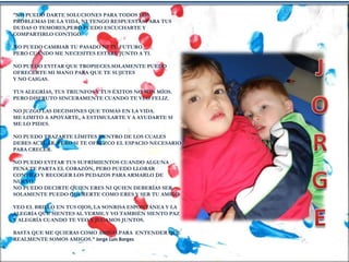 “NO PUEDO DARTE SOLUCIONES PARA TODOS LOS
PROBLEMAS DE LA VIDA, NI TENGO RESPUESTAS PARA TUS
DUDAS O TEMORES,PERO PUEDO ESCUCHARTE Y
COMPARTIRLO CONTIGO.
NO PUEDO CAMBIAR TU PASADO NI TU FUTURO.
PERO CUANDO ME NECESITES ESTARÉ JUNTO A TI.
NO PUEDO EVITAR QUE TROPIECES.SOLAMENTE PUEDO
OFRECERTE MI MANO PARA QUE TE SUJETES
Y NO CAIGAS.
TUS ALEGRÍAS, TUS TRIUNFOS Y TUS ÉXITOS NO SON MÍOS.
PERO DISFRUTO SINCERAMENTE CUANDO TE VEO FELIZ.
NO JUZGO LAS DECISIONES QUE TOMAS EN LA VIDA.
ME LIMITO A APOYARTE, A ESTIMULARTE Y A AYUDARTE SI
ME LO PIDES.
NO PUEDO TRAZARTE LÍMITES DENTRO DE LOS CUALES
DEBES ACTUAR, PERO SI TE OFREZCO EL ESPACIO NECESARIO
PARA CRECER.
NO PUEDO EVITAR TUS SUFRIMIENTOS CUANDO ALGUNA
PENA TE PARTA EL CORAZÓN, PERO PUEDO LLORAR
CONTIGO Y RECOGER LOS PEDAZOS PARA ARMARLO DE
NUEVO.
NO PUEDO DECIRTE QUIEN ERES NI QUIEN DEBERÍAS SER.
SOLAMENTE PUEDO QUERERTE COMO ERES Y SER TU AMIGO.
VEO EL BRILLO EN TUS OJOS, LA SONRISA ESPONTÁNEA Y LA
ALEGRÍA QUE SIENTES AL VERME.Y YO TAMBIÉN SIENTO PAZ
Y ALEGRÍA CUANDO TE VEO Y JUGAMOS JUNTOS.
BASTA QUE ME QUIERAS COMO AMIGO.PARA ENTENDER QUE
REALMENTE SOMOS AMIGOS.” Jorge Luis Borges
 