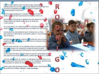 “NO PUEDO DARTE SOLUCIONES PARA TODOS LOS
PROBLEMAS DE LA VIDA, NI TENGO RESPUESTAS PARA TUS
DUDAS O TEMORES,PERO PUEDO ESCUCHARTE Y
COMPARTIRLO CONTIGO.
NO PUEDO CAMBIAR TU PASADO NI TU FUTURO.
PERO CUANDO ME NECESITES ESTARÉ JUNTO A TI.
NO PUEDO EVITAR QUE TROPIECES.SOLAMENTE PUEDO
OFRECERTE MI MANO PARA QUE TE SUJETES
Y NO CAIGAS.
TUS ALEGRÍAS, TUS TRIUNFOS Y TUS ÉXITOS NO SON MÍOS.
PERO DISFRUTO SINCERAMENTE CUANDO TE VEO FELIZ.
NO JUZGO LAS DECISIONES QUE TOMAS EN LA VIDA.
ME LIMITO A APOYARTE, A ESTIMULARTE Y A AYUDARTE SI
ME LO PIDES.
NO PUEDO TRAZARTE LÍMITES DENTRO DE LOS CUALES
DEBES ACTUAR, PERO SI TE OFREZCO EL ESPACIO NECESARIO
PARA CRECER.
NO PUEDO EVITAR TUS SUFRIMIENTOS CUANDO ALGUNA
PENA TE PARTA EL CORAZÓN, PERO PUEDO LLORAR
CONTIGO Y RECOGER LOS PEDAZOS PARA ARMARLO DE
NUEVO.
NO PUEDO DECIRTE QUIEN ERES NI QUIEN DEBERÍAS SER.
SOLAMENTE PUEDO QUERERTE COMO ERES Y SER TU AMIGO.
VEO EL BRILLO EN TUS OJOS, LA SONRISA ESPONTÁNEA Y LA
ALEGRÍA QUE SIENTES AL VERME.Y YO TAMBIÉN SIENTO PAZ
Y ALEGRÍA CUANDO TE VEO Y JUGAMOS JUNTOS.
BASTA QUE ME QUIERAS COMO AMIGO.PARA ENTENDER QUE
REALMENTE SOMOS AMIGOS.” Jorge Luis Borges
 