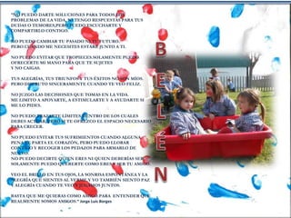 “NO PUEDO DARTE SOLUCIONES PARA TODOS LOS
PROBLEMAS DE LA VIDA, NI TENGO RESPUESTAS PARA TUS
DUDAS O TEMORES,PERO PUEDO ESCUCHARTE Y
COMPARTIRLO CONTIGO.
NO PUEDO CAMBIAR TU PASADO NI TU FUTURO.
PERO CUANDO ME NECESITES ESTARÉ JUNTO A TI.
NO PUEDO EVITAR QUE TROPIECES.SOLAMENTE PUEDO
OFRECERTE MI MANO PARA QUE TE SUJETES
Y NO CAIGAS.
TUS ALEGRÍAS, TUS TRIUNFOS Y TUS ÉXITOS NO SON MÍOS.
PERO DISFRUTO SINCERAMENTE CUANDO TE VEO FELIZ.
NO JUZGO LAS DECISIONES QUE TOMAS EN LA VIDA.
ME LIMITO A APOYARTE, A ESTIMULARTE Y A AYUDARTE SI
ME LO PIDES.
NO PUEDO TRAZARTE LÍMITES DENTRO DE LOS CUALES
DEBES ACTUAR, PERO SI TE OFREZCO EL ESPACIO NECESARIO
PARA CRECER.
NO PUEDO EVITAR TUS SUFRIMIENTOS CUANDO ALGUNA
PENA TE PARTA EL CORAZÓN, PERO PUEDO LLORAR
CONTIGO Y RECOGER LOS PEDAZOS PARA ARMARLO DE
NUEVO.
NO PUEDO DECIRTE QUIEN ERES NI QUIEN DEBERÍAS SER.
SOLAMENTE PUEDO QUERERTE COMO ERES Y SER TU AMIGO.
VEO EL BRILLO EN TUS OJOS, LA SONRISA ESPONTÁNEA Y LA
ALEGRÍA QUE SIENTES AL VERME.Y YO TAMBIÉN SIENTO PAZ
Y ALEGRÍA CUANDO TE VEO Y JUGAMOS JUNTOS.
BASTA QUE ME QUIERAS COMO AMIGO.PARA ENTENDER QUE
REALMENTE SOMOS AMIGOS.” Jorge Luis Borges
 