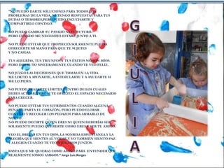 “NO PUEDO DARTE SOLUCIONES PARA TODOS LOS
PROBLEMAS DE LA VIDA, NI TENGO RESPUESTAS PARA TUS
DUDAS O TEMORES,PERO PUEDO ESCUCHARTE Y
COMPARTIRLO CONTIGO.
NO PUEDO CAMBIAR TU PASADO NI TU FUTURO.
PERO CUANDO ME NECESITES ESTARÉ JUNTO A TI.
NO PUEDO EVITAR QUE TROPIECES.SOLAMENTE PUEDO
OFRECERTE MI MANO PARA QUE TE SUJETES
Y NO CAIGAS.
TUS ALEGRÍAS, TUS TRIUNFOS Y TUS ÉXITOS NO SON MÍOS.
PERO DISFRUTO SINCERAMENTE CUANDO TE VEO FELIZ.
NO JUZGO LAS DECISIONES QUE TOMAS EN LA VIDA.
ME LIMITO A APOYARTE, A ESTIMULARTE Y A AYUDARTE SI
ME LO PIDES.
NO PUEDO TRAZARTE LÍMITES DENTRO DE LOS CUALES
DEBES ACTUAR, PERO SI TE OFREZCO EL ESPACIO NECESARIO
PARA CRECER.
NO PUEDO EVITAR TUS SUFRIMIENTOS CUANDO ALGUNA
PENA TE PARTA EL CORAZÓN, PERO PUEDO LLORAR
CONTIGO Y RECOGER LOS PEDAZOS PARA ARMARLO DE
NUEVO.
NO PUEDO DECIRTE QUIEN ERES NI QUIEN DEBERÍAS SER.
SOLAMENTE PUEDO QUERERTE COMO ERES Y SER TU AMIGO.
VEO EL BRILLO EN TUS OJOS, LA SONRISA ESPONTÁNEA Y LA
ALEGRÍA QUE SIENTES AL VERME.Y YO TAMBIÉN SIENTO PAZ
Y ALEGRÍA CUANDO TE VEO Y JUGAMOS JUNTOS.
BASTA QUE ME QUIERAS COMO AMIGO.PARA ENTENDER QUE
REALMENTE SOMOS AMIGOS.” Jorge Luis Borges
 