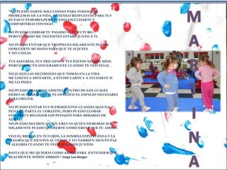 “NO PUEDO DARTE SOLUCIONES PARA TODOS LOS
PROBLEMAS DE LA VIDA, NI TENGO RESPUESTAS PARA TUS
DUDAS O TEMORES,PERO PUEDO ESCUCHARTE Y
COMPARTIRLO CONTIGO.
NO PUEDO CAMBIAR TU PASADO NI TU FUTURO.
PERO CUANDO ME NECESITES ESTARÉ JUNTO A TI.
NO PUEDO EVITAR QUE TROPIECES.SOLAMENTE PUEDO
OFRECERTE MI MANO PARA QUE TE SUJETES
Y NO CAIGAS.
TUS ALEGRÍAS, TUS TRIUNFOS Y TUS ÉXITOS NO SON MÍOS.
PERO DISFRUTO SINCERAMENTE CUANDO TE VEO FELIZ.
NO JUZGO LAS DECISIONES QUE TOMAS EN LA VIDA.
ME LIMITO A APOYARTE, A ESTIMULARTE Y A AYUDARTE SI
ME LO PIDES.
NO PUEDO TRAZARTE LÍMITES DENTRO DE LOS CUALES
DEBES ACTUAR, PERO SI TE OFREZCO EL ESPACIO NECESARIO
PARA CRECER.
NO PUEDO EVITAR TUS SUFRIMIENTOS CUANDO ALGUNA
PENA TE PARTA EL CORAZÓN, PERO PUEDO LLORAR
CONTIGO Y RECOGER LOS PEDAZOS PARA ARMARLO DE
NUEVO.
NO PUEDO DECIRTE QUIEN ERES NI QUIEN DEBERÍAS SER.
SOLAMENTE PUEDO QUERERTE COMO ERES Y SER TU AMIGO.
VEO EL BRILLO EN TUS OJOS, LA SONRISA ESPONTÁNEA Y LA
ALEGRÍA QUE SIENTES AL VERME.Y YO TAMBIÉN SIENTO PAZ
Y ALEGRÍA CUANDO TE VEO Y JUGAMOS JUNTOS.
BASTA QUE ME QUIERAS COMO AMIGO.PARA ENTENDER QUE
REALMENTE SOMOS AMIGOS.” Jorge Luis Borges
 