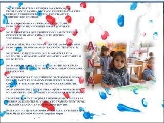 “NO PUEDO DARTE SOLUCIONES PARA TODOS LOS
PROBLEMAS DE LA VIDA, NI TENGO RESPUESTAS PARA TUS
DUDAS O TEMORES,PERO PUEDO ESCUCHARTE Y
COMPARTIRLO CONTIGO.
NO PUEDO CAMBIAR TU PASADO NI TU FUTURO.
PERO CUANDO ME NECESITES ESTARÉ JUNTO A TI.
NO PUEDO EVITAR QUE TROPIECES.SOLAMENTE PUEDO
OFRECERTE MI MANO PARA QUE TE SUJETES
Y NO CAIGAS.
TUS ALEGRÍAS, TUS TRIUNFOS Y TUS ÉXITOS NO SON MÍOS.
PERO DISFRUTO SINCERAMENTE CUANDO TE VEO FELIZ.
NO JUZGO LAS DECISIONES QUE TOMAS EN LA VIDA.
ME LIMITO A APOYARTE, A ESTIMULARTE Y A AYUDARTE SI
ME LO PIDES.
NO PUEDO TRAZARTE LÍMITES DENTRO DE LOS CUALES
DEBES ACTUAR, PERO SI TE OFREZCO EL ESPACIO NECESARIO
PARA CRECER.
NO PUEDO EVITAR TUS SUFRIMIENTOS CUANDO ALGUNA
PENA TE PARTA EL CORAZÓN, PERO PUEDO LLORAR
CONTIGO Y RECOGER LOS PEDAZOS PARA ARMARLO DE
NUEVO.
NO PUEDO DECIRTE QUIEN ERES NI QUIEN DEBERÍAS SER.
SOLAMENTE PUEDO QUERERTE COMO ERES Y SER TU AMIGO.
VEO EL BRILLO EN TUS OJOS, LA SONRISA ESPONTÁNEA Y LA
ALEGRÍA QUE SIENTES AL VERME.Y YO TAMBIÉN SIENTO PAZ
Y ALEGRÍA CUANDO TE VEO Y JUGAMOS JUNTOS.
BASTA QUE ME QUIERAS COMO AMIGO.PARA ENTENDER QUE
REALMENTE SOMOS AMIGOS.” Jorge Luis Borges
 