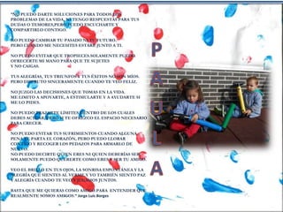 “NO PUEDO DARTE SOLUCIONES PARA TODOS LOS
PROBLEMAS DE LA VIDA, NI TENGO RESPUESTAS PARA TUS
DUDAS O TEMORES,PERO PUEDO ESCUCHARTE Y
COMPARTIRLO CONTIGO.
NO PUEDO CAMBIAR TU PASADO NI TU FUTURO.
PERO CUANDO ME NECESITES ESTARÉ JUNTO A TI.
NO PUEDO EVITAR QUE TROPIECES.SOLAMENTE PUEDO
OFRECERTE MI MANO PARA QUE TE SUJETES
Y NO CAIGAS.
TUS ALEGRÍAS, TUS TRIUNFOS Y TUS ÉXITOS NO SON MÍOS.
PERO DISFRUTO SINCERAMENTE CUANDO TE VEO FELIZ.
NO JUZGO LAS DECISIONES QUE TOMAS EN LA VIDA.
ME LIMITO A APOYARTE, A ESTIMULARTE Y A AYUDARTE SI
ME LO PIDES.
NO PUEDO TRAZARTE LÍMITES DENTRO DE LOS CUALES
DEBES ACTUAR, PERO SI TE OFREZCO EL ESPACIO NECESARIO
PARA CRECER.
NO PUEDO EVITAR TUS SUFRIMIENTOS CUANDO ALGUNA
PENA TE PARTA EL CORAZÓN, PERO PUEDO LLORAR
CONTIGO Y RECOGER LOS PEDAZOS PARA ARMARLO DE
NUEVO.
NO PUEDO DECIRTE QUIEN ERES NI QUIEN DEBERÍAS SER.
SOLAMENTE PUEDO QUERERTE COMO ERES Y SER TU AMIGO.
VEO EL BRILLO EN TUS OJOS, LA SONRISA ESPONTÁNEA Y LA
ALEGRÍA QUE SIENTES AL VERME.Y YO TAMBIÉN SIENTO PAZ
Y ALEGRÍA CUANDO TE VEO Y JUGAMOS JUNTOS.
BASTA QUE ME QUIERAS COMO AMIGO.PARA ENTENDER QUE
REALMENTE SOMOS AMIGOS.” Jorge Luis Borges
 