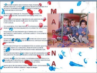 “NO PUEDO DARTE SOLUCIONES PARA TODOS LOS
PROBLEMAS DE LA VIDA, NI TENGO RESPUESTAS PARA TUS
DUDAS O TEMORES,PERO PUEDO ESCUCHARTE Y
COMPARTIRLO CONTIGO.
NO PUEDO CAMBIAR TU PASADO NI TU FUTURO.
PERO CUANDO ME NECESITES ESTARÉ JUNTO A TI.
NO PUEDO EVITAR QUE TROPIECES.SOLAMENTE PUEDO
OFRECERTE MI MANO PARA QUE TE SUJETES
Y NO CAIGAS.
TUS ALEGRÍAS, TUS TRIUNFOS Y TUS ÉXITOS NO SON MÍOS.
PERO DISFRUTO SINCERAMENTE CUANDO TE VEO FELIZ.
NO JUZGO LAS DECISIONES QUE TOMAS EN LA VIDA.
ME LIMITO A APOYARTE, A ESTIMULARTE Y A AYUDARTE SI
ME LO PIDES.
NO PUEDO TRAZARTE LÍMITES DENTRO DE LOS CUALES
DEBES ACTUAR, PERO SI TE OFREZCO EL ESPACIO NECESARIO
PARA CRECER.
NO PUEDO EVITAR TUS SUFRIMIENTOS CUANDO ALGUNA
PENA TE PARTA EL CORAZÓN, PERO PUEDO LLORAR
CONTIGO Y RECOGER LOS PEDAZOS PARA ARMARLO DE
NUEVO.
NO PUEDO DECIRTE QUIEN ERES NI QUIEN DEBERÍAS SER.
SOLAMENTE PUEDO QUERERTE COMO ERES Y SER TU AMIGO.
VEO EL BRILLO EN TUS OJOS, LA SONRISA ESPONTÁNEA Y LA
ALEGRÍA QUE SIENTES AL VERME.Y YO TAMBIÉN SIENTO PAZ
Y ALEGRÍA CUANDO TE VEO Y JUGAMOS JUNTOS.
BASTA QUE ME QUIERAS COMO AMIGO.PARA ENTENDER QUE
REALMENTE SOMOS AMIGOS.” Jorge Luis Borges
 