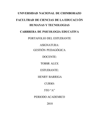 UNIVERSIDAD NACIONAL DE CHIMBORAZO
FACULTRAD DE CIENCIAS DE LA EDUCACI ÓN
HUMANAS Y TECNOLOGIAS
CARRRERA DE PSICOLOGIA EDUCATIVA
PORTAFOLIO DEL ESTUDIANTE
ASIGNATURA:
GESTIÓN PEDAGÓGICA
DOCENTE:
TOBSR ALEX
ESTUDIANTE:
HENRY BARRIGA
CURSO:
5TO “A”
PERIODO ACADEMICO
2018
 