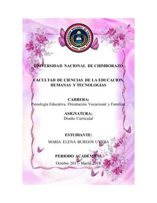 UNIVERSIDAD NACIONAL DE CHIMBORAZO
FACULTAD DE CIENCIAS DE LA EDUCACION,
HUMANAS Y TECNOLOGIAS
CARRERA:
Psicología Educativa, Orientación Vocacional y Familiar.
ASIGNATURA:
Diseño Curricular
ESTUDIANTE:
MARIA ELENA BURGOS UVIDIA
PERIODO ACADÉMICO:
Octubre 2017- Marzo 2018
 