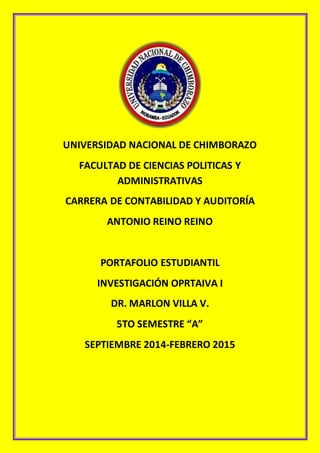 UNIVERSIDAD NACIONAL DE CHIMBORAZO 
FACULTAD DE CIENCIAS POLITICAS Y 
ADMINISTRATIVAS 
CARRERA DE CONTABILIDAD Y AUDITORÍA 
ANTONIO REINO REINO 
PORTAFOLIO ESTUDIANTIL 
INVESTIGACIÓN OPRTAIVA I 
DR. MARLON VILLA V. 
5TO SEMESTRE “A” 
SEPTIEMBRE 2014-FEBRERO 2015 
