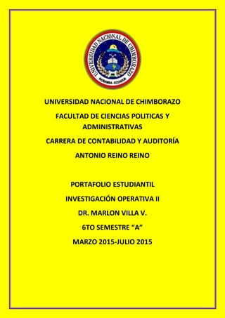 UNIVERSIDAD NACIONAL DE CHIMBORAZO
FACULTAD DE CIENCIAS POLITICAS Y
ADMINISTRATIVAS
CARRERA DE CONTABILIDAD Y AUDITORÍA
ANTONIO REINO REINO
PORTAFOLIO ESTUDIANTIL
INVESTIGACIÓN OPERATIVA II
DR. MARLON VILLA V.
6TO SEMESTRE “A”
MARZO 2015-JULIO 2015
 