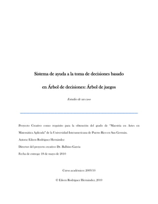 Sistema de ayuda a la toma de decisiones basado <br />en Árbol de decisiones: Árbol de juegos <br />Estudio de un caso<br />______________________________________<br />Proyecto Creativo como requisito para la obtención del grado de “Maestría en Artes en Matemática Aplicada” de la Universidad Interamericana de Puerto Rico en San Germán.<br />Autora: Eileen Rodríguez Hernández<br />Director del proyecto creativo: Dr. Balbino García<br />Fecha de entrega: 18 de mayo de 2010<br />Curso académico: 2009/10<br />© Eileen Rodríguez Hernández, 2010<br />SISTEMA DE AYUDA A LA TOMA DE DECISIONES BASADO EN EL ÁRBOL DE DECISIONOES: <br />ÁRBOL DE JUEGOS<br />EILEEN RODRÍGUEZ HERNÁNDEZ<br />UNIVERSIDAD INTERAMERICANA DE SAN GERMÁN <br />MAYO 2010<br />Dedicatorias y agradecimientos<br />Para comenzar esta dedicatoria, agradezco enormemente a Dios todo poderoso, porque siempre me ha bendecido y nunca me ha desamparado llevándome de su mano en todos los momentos de dificultad en mi vida. A mis padres y hermanos, quienes representan un gran apoyo en mi vida, muy en especial a mi padre por guiarme hacia este increíble mundo de las matemáticas. A mi esposo, quien me ha acompañado y ayudado durante toda mi carrera universitaria. Me siento inmensamente agradecida con mis profesores universitarios, muy en especial con el Prof. Álvaro Lecompte, quien me brindo su  ayuda cuando más lo necesite, sin recibir nunca una negativa de su parte. Le agradezco al Prof. Balbino García por ser mi guía en este proyecto creativo y por toda su colaboración incondicional. En fin, le dedico este trabajo todos aquellos que hicieron posible la confección y elaboración del mismo.  <br />Abstract <br />Un árbol de decisión es un modelo de predicción construidos a partir de la descripción de la narrativa de un problema. Ellos proveen una visión gráfica de la toma de decisión necesaria, especifican las variables que son evaluadas, qué acciones deben ser tomadas y el orden en la cual la toma de decisión será efectuada. Por más simple que parezca el problema, para que haya una decisión, tienen que haber alternativas. No importa la naturaleza del problema, se debe de conocer, comprender y analizar para poder darle solución. El árbol de juego es un grafo dirigido de tipo árbol en que cada nodo representa una posible elección para uno de los jugadores. <br />La teoría de juegos es una herramienta que permite examinar el comportamiento estratégico de los participantes los cuales actúan motivados por la maximización de sus utilidades, y suponen que los otros participantes son racionales. Cualquier sucesión de jugadas puede representarse por un camino conexo dentro del árbol de juego. En este proyecto se analizó el juego de puntitos. Para esto, se calcularon las probabilidades a partir de la tercera jugada para decidir cual jugador tiene más probabilidad de ganar a partir de cada una de sus jugadas. Se hizo de esta manera ya que los competidores utilizan decisiones mejores pensadas en las últimas jugadas. Para esto, se empleó  el método del árbol de juegos, en donde se mostró un ejemplo, en el cual presentaron todos  caminos por los cuales el jugador puede obtener la victoria a partir de la tercera jugada. Se puedo concluir que los árboles de decisión no siempre son la mejor herramienta para el análisis de decisiones, ya que como se vio en el ejemplo de la pirámide de 15 puntitos la construcción de la misma no se pudo llevar a cabo por su inmenso tamaño. El árbol de decisiones de un sistema complejo con muchas secuencias de pasos y combinaciones de condiciones puede tener un tamaño considerable. El gran número de ramas que pertenecen a varias trayectorias constituye más un problema que una ayuda para el análisis en algunos casos, pero en general, podemos decir que es de gran ayuda para otros casos. Un jugador profesional puede utilizar este método para analizar sus jugadas, al igual que un empresario puede hacer uso del árbol de decisiones para garantizar el éxito de su compañía. Sin lugar a dudas, el árbol de decisiones es una buena opción para cuando se requiera formular decisiones o tomar acciones. <br />A Decision Tree is a model of predictions constructed from the description of the narrative of a given problem. Decision trees provide a graphic vision of the necessary decision making; they specify the variables that are being evaluated; what actions must be done and the order in which the decision making must be made. For simpler or easy the problem may seem, for there to be a decision, there must be alternatives. No matter the nature of the problem, it must be studied, comprehended and analyzed to find a solution.  A Tree Game is a directed graph of tree type in which every node represents a possible alternative for one of the players. <br />The Game Theory is a tool that helps examine the strategic behavior of the participants, whom are motivated by the maximization of their utilities and suppose that the other participants are rational. Any series of plays may be represented by a connected path in the Game Tree. In this project we analyzed the Dot Game. We calculated the probabilities from the third play on to decide which player has more probabilities of winning from each one of his or her plays. It was done this way because the players tend to think more about their decisions in their final plays. For this we used the Game Tree method, in which an example was shown where all the paths by which the player can win from the third play on were presented. <br />We concluded that Decision Trees are not always the best tool for the analysis of decision making, because as we saw in the example o the 15 dot pyramid, the construction could not be completed for its large size. A Decision Tree of a complex system with many sequences and combinations may have a considerable size.  A great number of branches that belong to various trajectories constitute more o a problem than a solution for the analysis in some cases, but in general, we can say it is very useful in other cases. A professional player may use this method to analyze his plays, just as a businessman can use a Decision Tree to guarantee the success of the company. Without a doubt, the Decision Tree is a great option for decision and action making. <br />Tabla de contenido<br />             Página<br />Introducción<br />Motivación……………………..…………………………………………………………………………………….. 1<br />Justificación y relevancia..……………………………………………………………………………………….. 1<br />Reseña histórica<br />Análisis de decisiones…………...…………………………………………………………………………………3<br />Teoría de juegos…..…...…………………………………………………………………………………………....4<br />Definiciones de términos y conceptos………………………………………………………………………………5<br />Marco teórico………………………………………………………………………………………………………………10<br />Parte creativa aplicada<br />Descripción general del estudio…………………………………………………………………….…………24<br />Metodología…….……………………………………………………………………………………………………24<br />Descripción, análisis y presentación de los datos…….…………………………………………………27<br />Conclusión…….………………………………………………………………………………………………….…………31<br />Bibliografía…………………………………………………………………………………………………….……………32<br />