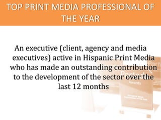 TOP PRINT MEDIA PROFESSIONAL OF
           THE YEAR

 An executive (client, agency and media
executives) active in Hispanic Print Media
who has made an outstanding contribution
 to the development of the sector over the
              last 12 months
 