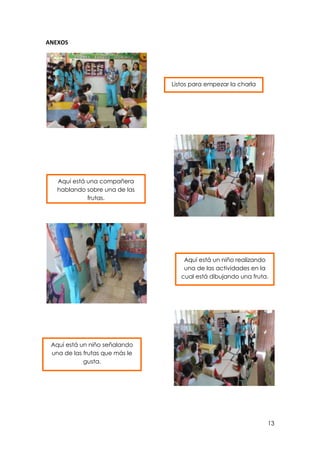 ANEXOS

Listos para empezar la charla

Aquí está una compañera
hablando sobre una de las
frutas.

Aquí está un niño realizando
una de las actividades en la
cual está dibujando una fruta.

Aquí está un niño señalando
una de las frutas que más le
gusta.

13

 