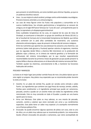 para prevenir el estreñimiento, así como también para eliminar líquidos, ya que es
un poderoso diurético natural.
Uvas.- La uva mejora la salud cerebral, protege contra enfermedades neurológicas.
Previene lesiones arteriales y es anticancerígena.
Las uvas de mesa figuran entre los frutos más populares y consumidos en la
cuenca mediterránea. Sus virtudes gastronómicas y terapéuticas se conocen de
antiguo y en el siglo XIX fueron famosas las "curas de uvas", principalmente para la
gota, la coprastasis y la dispepsia gastrointestinal.
Estas cualidades terapéuticas de las uvas, en especial de las uvas de mesa de
Vinalopó, se acentuaron al descubrir un grupo de científicos de Illinois (EE.UU.) y
de la Facultad de Farmacia de la Universidad Complutense de Madrid, que dichas
uvas contienen (en la piel) altas cantidades de resveratrol, una sustancia
altamente anticancerígena, capaz de prevenir el desarrollo de tumores malignos.
Entre los nutrientes que aportan las uvas destacan los azúcares y las vitaminas. Los
primeros (sobre todo glucosa y fructosa) aportan calorías al organismo, mientras
que las segundas (ácido fólico y vitamina B6) intervienen en la producción de
glóbulos rojos y blancos, en la síntesis de material genético y la formación de
anticuerpos del sistema inmunológico, por lo que resultan especialmente
recomendables durante los primeros meses de gestación ya que puede prevenir la
espina bífida o diversas alteraciones en el desarrollo del sistema nervioso del feto.
También ayudan las vitaminas, concretamente la B6, a mantener las funciones
habituales del cerebro.
PESCADO Y MARISCOS
La Costa es el mejor lugar para probar comida fresca de mar y los platos típicos que en
esta región se prepara. Hay platos muy especiales que se recomienda probar durante
la visita a la Costa:
 Ceviche: Es un plato de comida fría, puede ser servida como entrada o plato
fuerte. Los ingredientes que contiene son jugo fresco de naranja, tomate, cebolla,
hierbas para condimentar y el ingrediente principal que puede ser camarones,
pescado, concha o puede ser un ceviche mixto con todos los ingredientes arriba
mencionado. Esto es muy conocido en todo el Ecuador y puede ser una buena
opción para la resaca.
 Arroz con Mariscos: Este plato es muy sabroso, es una mezcla de pescado,
camarón, concha y calamar que viene cocinado con arroz y sus condimentos
especiales. Este plato tiene un sabor muy especial y lo acompaña normalmente
con el famoso plátano frito.
 Encocado: Se puede encontrar algunas opciones de platos con coco, este es uno
de ellos y es un plato muy sabroso que se recomienda probarlo. Los restaurantes
locales ofrecen encocados de pescado o camarones, que viene acompañado de
8

 